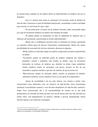45
da mesma forma, podendo ser de madeira (bruta ou industrializada) ou metálicos (de aço ou
alumínio).
Esse é o sistema mais usado na construção civil nacional, sendo de domínio da
mão-de-obra. Caracteriza-se pela flexibilidade dimensional, versatilidade e relativa facilidade
para associar-se com formas de vigas e lajes.
De um modo geral, as tramas são de madeira, havendo, ainda, uma grande opção
por vigas de travamento metálicas nos planos mais distantes do molde.
Os painéis podem ser produzidos na obra ou adquiridos de empresas que os
fabricam sob encomenda, caracterizando as formas industrializadas3
.
3
O termo formas industrializadas é associado às formas confeccionas em central externa ao canteiro, com o
objetivo de racionalizar a sua utilização (referência).
Muitas são as combinações possíveis entre os elementos do sistema, permitindo
ao construtor utilizar peças de diversos fornecedores simultaneamente. Dentro das muitas
possibilidades de associação dos diversos elementos, destacam-se algumas:
- Molde: podem ser utilizadas chapas de madeira compensada (resinada ou plastificada)
ou tábuas;
- Travamento: podem ser utilizados grades de madeira compostas por sarrafos e
pontaletes; sarrafos e pontaletes (não fixados ao molde); vigas de travamento
horizontais ou verticais, de madeira, aço, alumínio ou mistas (vigas sanduíche);
tirantes metálicos (barras de ancoragem com porcas, tensores ou fios de aço
amarrados); sargentos metálicos; gravatas (de madeira, de aço ou mistas) etc.
- Mãos-francesas: podem ser utilizados tábuas, sarrafos ou pontaletes de madeira;
cantoneiras metálicas; escoras metálicas (fixas ou com ajuste de comprimento).
Apesar da versatilidade e do uso mais intenso, esse sistema é muitas vezes
caracterizado como tradicional, com uso intensivo da mão-de-obra, baixa mecanização
(produção essencialmente manual) e com elevados desperdícios de mão-de-obra, material e
tempo. Essa caracterização não é de responsabilidade do sistema em si, que pode
perfeitamente ser utilizado de forma racional, mas sim da forma como tem sido utilizado em
muitas obras, sem planejamentos ou projetos, cabendo a pessoas despreparadas muitas
decisões quanto à sua confecção e montagem.
 