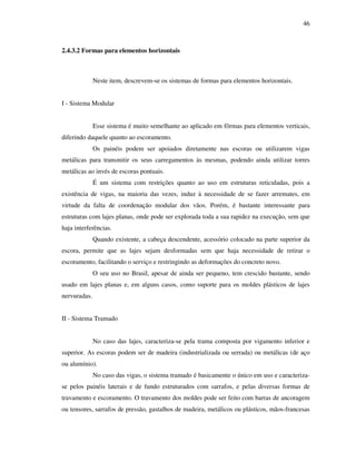 46
2.4.3.2 Formas para elementos horizontais
Neste item, descrevem-se os sistemas de formas para elementos horizontais.
I - Sistema Modular
Esse sistema é muito semelhante ao aplicado em fôrmas para elementos verticais,
diferindo daquele quanto ao escoramento.
Os painéis podem ser apoiados diretamente nas escoras ou utilizarem vigas
metálicas para transmitir os seus carregamentos às mesmas, podendo ainda utilizar torres
metálicas ao invés de escoras pontuais.
É um sistema com restrições quanto ao uso em estruturas reticuladas, pois a
existência de vigas, na maioria das vezes, induz à necessidade de se fazer arremates, em
virtude da falta de coordenação modular dos vãos. Porém, é bastante interessante para
estruturas com lajes planas, onde pode ser explorada toda a sua rapidez na execução, sem que
haja interferências.
Quando existente, a cabeça descendente, acessório colocado na parte superior da
escora, permite que as lajes sejam desformadas sem que haja necessidade de retirar o
escoramento, facilitando o serviço e restringindo as deformações do concreto novo.
O seu uso no Brasil, apesar de ainda ser pequeno, tem crescido bastante, sendo
usado em lajes planas e, em alguns casos, como suporte para os moldes plásticos de lajes
nervuradas.
II - Sistema Tramado
No caso das lajes, caracteriza-se pela trama composta por vigamento inferior e
superior. As escoras podem ser de madeira (industrializada ou serrada) ou metálicas (de aço
ou alumínio).
No caso das vigas, o sistema tramado é basicamente o único em uso e caracteriza-
se pelos painéis laterais e de fundo estruturados com sarrafos, e pelas diversas formas de
travamento e escoramento. O travamento dos moldes pode ser feito com barras de ancoragem
ou tensores, sarrafos de pressão, gastalhos de madeira, metálicos ou plásticos, mãos-francesas
 