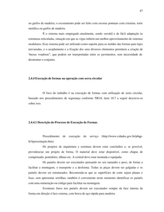 47
ou garfos de madeira; o escoramento pode ser feito com escoras pontuais com cruzetas, torre
metálica ou garfos de madeira.
É o sistema mais empregado atualmente, sendo versátil e de fácil adaptação às
estruturas reticuladas, situação em que as vigas inibem um melhor aproveitamento de sistemas
modulares. Esse sistema pode ser utilizado como suporte para os moldes das formas para lajes
nervuradas, e o acoplamento e a fixação dos seus diversos elementos permitem a criação de
“mesas voadoras”, que podem ser transportadas entre os pavimentos, sem necessidade de
desmontar o conjunto.
2.4.4 Execução de formas na operação com serra circular
O foco do trabalho é na execução de formas com utilização de serra circular,
baseado nos procedimentos de segurança conforme NR18, item 18.7 a seguir descreve-se
sobre isso.
2.4.4.1 Descrição do Processo de Execução de Formas
Procedimento de execução do serviço (http://www.cidades.gov.br/pbqp-
h/Apresentação.htm)
Os projetos de arquitetura e estrutura devem estar concluídos e, se possível,
providenciar um projeto de forma. O material deve estar disponível, como chapas de
compensado, pontaletes, tábuas etc. A central deve estar montada e equipada.
Os painéis devem ser executados pensando no seu tamanho e peso, de forma a
facilitar a montagem, o transporte e a desforma. Todas as peças devem ser galgadas e os
painéis devem ser estruturados. Recomenda-se que as superfícies de corte sejam planas e
lisas, sem apresentar serrilhas; também é conveniente neste momento identificar os painéis
com uma numeração ou código para facilitar na montagem.
Eventuais furos nos painéis devem ser executados sempre da face interna da
forma em direção à face externa, com broca de aço rápida para madeira.
 