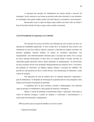 48
A marcação das posições de cimbramento nas formas facilita o processo de
montagem. Assim, marcam-se nas formas as posições onde serão colocados os seus elementos
de sustentação como garfos simples, garfos com mão-francesa, escoramento e reescoramento.
Recomenda-se que os topos de chapas sejam selados com tinta a óleo ou selante à
base de borracha clorada, tão logo as peças sejam serradas na bancada.
2.4.4.2 Procedimento de segurança a ser realizado
Na execução de serviços de formas com utilização de serra circular essa deve ser
operada por trabalhador qualificado. A serra circular deve ser dotada de mesa estável, com
fechamento de suas faces inferior, anterior e posterior, construída em madeira resistente e de
primeira qualidade, material metálico ou similar de resistência equivalente, sem
irregularidades, com dimensionamento suficiente para a execução das tarefas. Ter a carcaça
do motor aterrada eletricamente. O disco deve ser mantido afiado e travado, devendo ser
substituído quando apresentar trincas, dentes quebrados ou empenamentos. As transmissões
de força mecânica devem estar protegidas obrigatoriamente por anteparos fixos e resistentes,
não podendo ser removidos, em hipótese alguma, durante a execução dos trabalhos. Ser
provida de coifa protetora do disco e cutelo divisor, com identificação do fabricante e ainda
coletor de serragem.
Nas operações de corte de madeira deve ser utilizado dispositivo empurrador e
guia de alinhamento. As lâmpadas de iluminação da carpintaria devem estar protegidas contra
impactos provenientes da projeção de partículas.
A carpintaria deve ter piso resistente, nivelado e antiderrapante, com cobertura
capaz de proteger os trabalhadores contra quedas de materiais e intempéries.
Manter a central de produção constantemente limpa e organizada, removendo as
sobras de material (serragem e pontas de madeira) e verificando o funcionamento e a
conservação de ferramentas e equipamentos.
EPI necessários para execução de trabalhos com serra circular:
- Capacete de proteção;
 