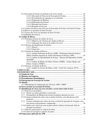 4
2.4.4 Execução de formas na operação com serra circular............................................47
2.4.4.1 Descrição do Processo de Execução de Formas ....................................47
2.4.4.2 Procedimento de segurança a ser realizado ...........................................48
2.4.4.3 Preparação do Material.........................................................................49
2.4.4.4 Elaboração das Formas.........................................................................49
2.4.4.5 Remoção das Formas............................................................................49
2.4.4.6 Retiradas de Escoras.............................................................................50
2.4.5 Analise dos Riscos dos Serviços de Execução de Formas com Serra Circular......50
2.4.6 Riscos na operação da Serra Circular ..................................................................50
2.4.7 Causas dos riscos na operação da Serra Circular .................................................51
2.4.8 Medidas Preventivas ...........................................................................................51
2.5 Análise de Riscos.......................................................................................................52
2.5.1 Principais técnicas de análise de riscos................................................................52
2.5.1.1 Objetivos das Técnicas de Análise de Riscos........................................53
2.5.1.2 Aplicação das técnicas de análise de riscos...........................................54
2.5.2 Técnicas de identificação de perigos ...................................................................54
2.5.2.1 What-if.................................................................................................54
2.5.2.2 Check-list.............................................................................................55
2.5.3 Técnicas de Análise de Riscos ............................................................................55
2.5.3.1 Análise Preliminar de Riscos (APR) - Preliminary Hazard Analysis
(PHA) Também chamada de Análise Preliminar de Perigos (APP)...................55
2.5.3.2 Análise de Operabilidade de Perigos - Hazard and Operability Studies
(HAZOP).........................................................................................................57
2.5.3.3 Análise de Modos de Falha e Efeitos (AMFE) - Failure Modes and
Effects Analysis (FMEA).................................................................................59
2.5.4 Técnicas Avaliação de Riscos .............................................................................62
2.5.4.1 Análise de Árvore de Falhas (AAF) - Fault Tree Analysis (FTA) .........62
CAPÍTULO III...................................................................................................................69
3 ESTUDO DE CASO........................................................................................................69
3.1 Estudo de Caso..........................................................................................................69
3.2 Histórico da Empresa...............................................................................................71
3.3 Procedimentos Metodológicos..................................................................................71
3.4 Fluxograma de Execução de Formas .......................................................................72
3.5 Método ......................................................................................................................73
3.5.1 Metodologia de implantação das Técnicas APR e AMFE....................................73
3.6 Serra circular na execução de formas......................................................................74
3.7 Identificação de riscos na serra circular a serem observados in loco.....................74
3.7.1 Retrocesso da madeira ........................................................................................74
3.7.2 Dentes ou videas quebrados ou trincados .........................................................75
3.7.3 Desequilíbrio da Madeira decorrente da própria operação da serra ...................75
3.7.4 Contato acidental das mãos com os dentes da Serra, caso não possua coifa
protetora ..........................................................................................................76
3.7.5 Contato acidental com o disco da serra, no final da operação de serragem, caso
não possua coifa protetora e empurrador ..........................................................76
3.7.6 Contato com o disco da serra na parte inferior (abaixo) da bancada, falta de
proteção nas laterais.........................................................................................77
3.7.7 Falta de organização no canteiro de obras ...........................................................78
3.7.8 Coletor de serragem e suportes de apoio..............................................................78
3.8 Etapas para aplicação da APR.................................................................................79
 
