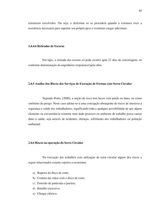 50
estruturais envolvidos. Ou seja, a desforma só se procederá quando a estrutura tiver a
resistência necessária para suportar seu próprio peso e eventuais cargas adicionais.
2.4.4.6 Retiradas de Escoras
Em lajes, a retirada das escoras só pode ocorrer após 21 dias da concretagem, ou
conforme determinação do engenheiro responsável pela obra.
2.4.5 Analise dos Riscos dos Serviços de Execução de Formas com Serra Circular
Segundo Porto, (2000), a noção de risco tem haver com perda ou dano, ou como
sinônimo de perigo. Neste caso adotar-se-á uma concepção abrangente de riscos de interesse à
segurança e saúde dos trabalhadores, significando toda e qualquer possibilidade de que algum
elemento ou circunstância existente num dado processo ou ambiente de trabalho possa causar
dano à saúde, seja através de acidentes, doenças, sofrimento dos trabalhadores ou poluição
ambiental.
2.4.6 Riscos na operação da Serra Circular
Na execução dos trabalhos com utilização da serra circular alguns dos riscos a
seguir relacionados estarão sujeitos a ocorrerem.
a) Ruptura do disco de corte;
b) Contato das mãos com o disco de corte;
c) Emissão de partículas e poeiras;
d) Barulho excessivo;
e) Choque elétrico;
 