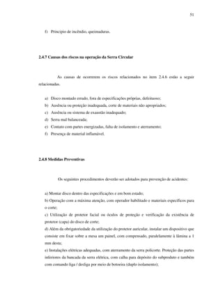 51
f) Principio de incêndio, queimaduras.
2.4.7 Causas dos riscos na operação da Serra Circular
As causas de ocorrerem os riscos relacionados no item 2.4.6 estão a seguir
relacionadas.
a) Disco montado errado, fora de especificações próprias, defeituoso;
b) Ausência ou proteção inadequada, corte de materiais não apropriados;
c) Ausência ou sistema de exaustão inadequado;
d) Serra mal balanceada;
e) Contato com partes energizadas, falta de isolamento e aterramento;
f) Presença de material inflamável.
2.4.8 Medidas Preventivas
Os seguintes procedimentos deverão ser adotados para prevenção de acidentes:
a) Montar disco dentro das especificações e em bom estado;
b) Operação com a máxima atenção, com operador habilitado e materiais específicos para
o corte;
c) Utilização de protetor facial ou óculos de proteção e verificação da existência de
protetor (capa) do disco de corte;
d) Além da obrigatoriedade da utilização do protetor auricular, instalar um dispositivo que
consiste em fixar sobre a mesa um painel, com compensado, paralelamente à lâmina a 1
mm desta;
e) Instalações elétricas adequadas, com aterramento da serra policorte. Proteção das partes
inferiores da bancada da serra elétrica, com calha para depósito do subproduto e também
com comando liga / desliga por meio de botoeira (duplo isolamento);
 