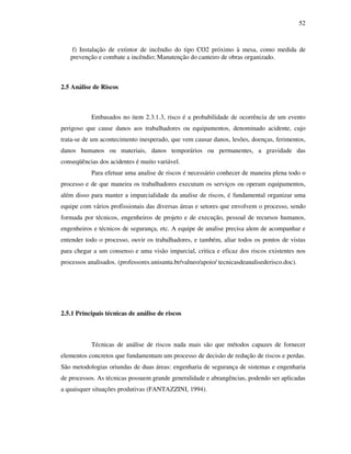 52
f) Instalação de extintor de incêndio do tipo CO2 próximo à mesa, como medida de
prevenção e combate a incêndio; Manutenção do canteiro de obras organizado.
2.5 Análise de Riscos
Embasados no item 2.3.1.3, risco é a probabilidade de ocorrência de um evento
perigoso que cause danos aos trabalhadores ou equipamentos, denominado acidente, cujo
trata-se de um acontecimento inesperado, que vem causar danos, lesões, doenças, ferimentos,
danos humanos ou materiais, danos temporários ou permanentes, a gravidade das
conseqüências dos acidentes é muito variável.
Para efetuar uma analise de riscos é necessário conhecer de maneira plena todo o
processo e de que maneira os trabalhadores executam os serviços ou operam equipamentos,
além disso para manter a imparcialidade da analise de riscos, é fundamental organizar uma
equipe com vários profissionais das diversas áreas e setores que envolvem o processo, sendo
formada por técnicos, engenheiros de projeto e de execução, pessoal de recursos humanos,
engenheiros e técnicos de segurança, etc. A equipe de analise precisa alem de acompanhar e
entender todo o processo, ouvir os trabalhadores, e também, aliar todos os pontos de vistas
para chegar a um consenso e uma visão imparcial, critica e eficaz dos riscos existentes nos
processos analisados. (professores.unisanta.br/valneo/apoio/ tecnicasdeanalisederisco.doc).
2.5.1 Principais técnicas de análise de riscos
Técnicas de análise de riscos nada mais são que métodos capazes de fornecer
elementos concretos que fundamentam um processo de decisão de redução de riscos e perdas.
São metodologias oriundas de duas áreas: engenharia de segurança de sistemas e engenharia
de processos. As técnicas possuem grande generalidade e abrangências, podendo ser aplicadas
a quaisquer situações produtivas (FANTAZZINI, 1994).
 