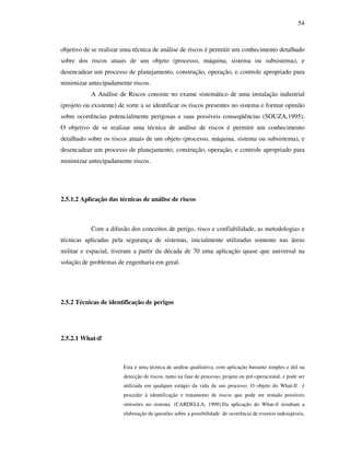 54
objetivo de se realizar uma técnica de análise de riscos é permitir um conhecimento detalhado
sobre dos riscos atuais de um objeto (processo, máquina, sistema ou subsistema), e
desencadear um processo de planejamento, construção, operação, e controle apropriado para
minimizar antecipadamente riscos.
A Análise de Riscos consiste no exame sistemático de uma instalação industrial
(projeto ou existente) de sorte a se identificar os riscos presentes no sistema e formar opinião
sobre ocorrências potencialmente perigosas e suas possíveis conseqüências (SOUZA,1995).
O objetivo de se realizar uma técnica de análise de riscos é permitir um conhecimento
detalhado sobre os riscos atuais de um objeto (processo, máquina, sistema ou subsistema), e
desencadear um processo de planejamento, construção, operação, e controle apropriado para
minimizar antecipadamente riscos.
2.5.1.2 Aplicação das técnicas de análise de riscos
Com a difusão dos conceitos de perigo, risco e confiabilidade, as metodologias e
técnicas aplicadas pela segurança de sistemas, inicialmente utilizadas somente nas áreas
militar e espacial, tiveram a partir da década de 70 uma aplicação quase que universal na
solução de problemas de engenharia em geral.
2.5.2 Técnicas de identificação de perigos
2.5.2.1 What-if
Esta é uma técnica de análise qualitativa, com aplicação bastante simples e útil na
detecção de riscos, tanto na fase de processo, projeto ou pré-operacional, e pode ser
utilizada em qualquer estágio da vida de um processo. O objeto do What-If é
proceder à identificação e tratamento de riscos que pode ser testado possíveis
omissões no sistema. (CARDELLA, 1999).Da aplicação do What-if resultam a
elaboração de questões sobre a possibilidade de ocorrência de eventos indesejáveis,
 