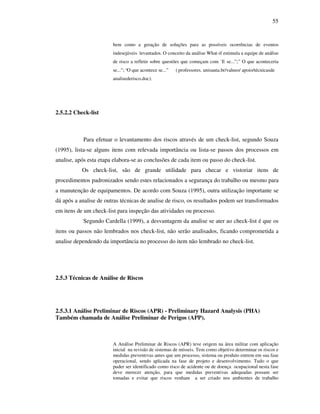 55
bem como a geração de soluções para as possíveis ocorrências de eventos
indesejáveis levantados. O conceito da análise What-if estimula a equipe de análise
de risco a refletir sobre questões que começam com ¨E se...”;” O que aconteceria
se...”; “O que acontece se...” ( professores. unisanta.br/valneo/ apoio/técnicasde
analisederisco.doc).
2.5.2.2 Check-list
Para efetuar o levantamento dos riscos através de um check-list, segundo Souza
(1995), lista-se alguns itens com relevada importância ou lista-se passos dos processos em
analise, após esta etapa elabora-se as conclusões de cada item ou passo do check-list.
Os check-list, são de grande utilidade para checar e vistoriar itens de
procedimentos padronizados sendo estes relacionados a segurança do trabalho ou mesmo para
a manutenção de equipamentos. De acordo com Souza (1995), outra utilização importante se
dá após a analise de outras técnicas de analise de risco, os resultados podem ser transformados
em itens de um check-list para inspeção das atividades ou processo.
Segundo Cardella (1999), a desvantagem da analise se ater ao check-list é que os
itens ou passos não lembrados nos check-list, não serão analisados, ficando comprometida a
analise dependendo da importância no processo do item não lembrado no check-list.
2.5.3 Técnicas de Análise de Riscos
2.5.3.1 Análise Preliminar de Riscos (APR) - Preliminary Hazard Analysis (PHA)
Também chamada de Análise Preliminar de Perigos (APP).
A Análise Preliminar de Riscos (APR) teve origem na área militar com aplicação
inicial na revisão de sistemas de mísseis. Tem como objetivo determinar os riscos e
medidas preventivas antes que um processo, sistema ou produto entrem em sua fase
operacional, sendo aplicada na fase de projeto e desenvolvimento. Tudo o que
puder ser identificado como risco de acidente ou de doença ocupacional nesta fase
deve merecer atenção, para que medidas preventivas adequadas possam ser
tomadas e evitar que riscos venham a ser criado nos ambientes de trabalho
 