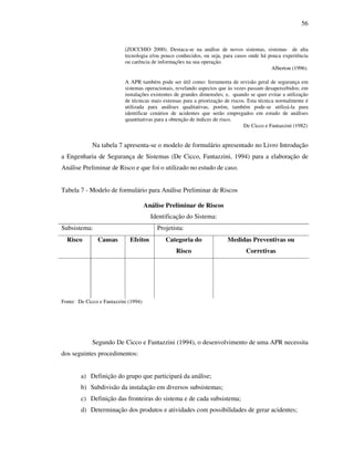 56
(ZOCCHIO 2000). Destaca-se na análise de novos sistemas, sistemas de alta
tecnologia e/ou pouco conhecidos, ou seja, para casos onde há pouca experiência
ou carência de informações na sua operação.
Alberton (1996).
A APR também pode ser útil como: ferramenta de revisão geral de segurança em
sistemas operacionais, revelando aspectos que às vezes passam desapercebidos; em
instalações existentes de grandes dimensões; e, quando se quer evitar a utilização
de técnicas mais extensas para a priorização de riscos. Esta técnica normalmente é
utilizada para análises qualitativas, porém, também pode-se utilizá-la para
identificar cenários de acidentes que serão empregados em estudo de análises
quantitativas para a obtenção de índices de risco.
De Cicco e Fantazzini (1982)
Na tabela 7 apresenta-se o modelo de formulário apresentado no Livro Introdução
a Engenharia de Segurança de Sistemas (De Cicco, Fantazzini, 1994) para a elaboração de
Análise Preliminar de Risco e que foi o utilizado no estudo de caso.
Tabela 7 - Modelo de formulário para Análise Preliminar de Riscos
Análise Preliminar de Riscos
Identificação do Sistema:
Subsistema: Projetista:
Risco Causas Efeitos Categoria do
Risco
Medidas Preventivas ou
Corretivas
Fonte: De Cicco e Fantazzini (1994)
Segundo De Cicco e Fantazzini (1994), o desenvolvimento de uma APR necessita
dos seguintes procedimentos:
a) Definição do grupo que participará da análise;
b) Subdivisão da instalação em diversos subsistemas;
c) Definição das fronteiras do sistema e de cada subsistema;
d) Determinação dos produtos e atividades com possibilidades de gerar acidentes;
 