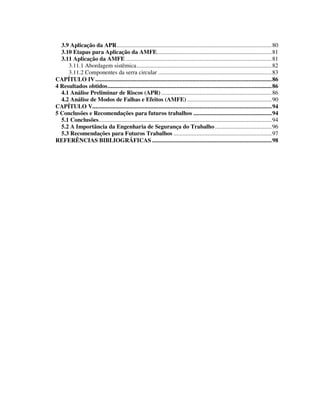5
3.9 Aplicação da APR.....................................................................................................80
3.10 Etapas para Aplicação da AMFE...........................................................................81
3.11 Aplicação da AMFE ...............................................................................................81
3.11.1 Abordagem sistêmica........................................................................................82
3.11.2 Componentes da serra circular ..........................................................................83
CAPÍTULO IV...................................................................................................................86
4 Resultados obtidos...........................................................................................................86
4.1 Análise Preliminar de Riscos (APR) ........................................................................86
4.2 Análise de Modos de Falhas e Efeitos (AMFE) .......................................................90
CAPÍTULO V.....................................................................................................................94
5 Conclusões e Recomendações para futuros trabalhos ...................................................94
5.1 Conclusões.................................................................................................................94
5.2 A Importância da Engenharia de Segurança do Trabalho.....................................96
5.3 Recomendações para Futuros Trabalhos ................................................................97
REFERÊNCIAS BIBLIOGRÁFICAS ..............................................................................98
 