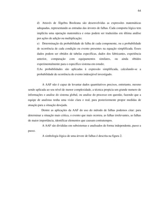 64
d) Através de Álgebra Booleana são desenvolvidas as expressões matemáticas
adequadas, representando as entradas das árvores de falhas. Cada comporta lógica tem
implícita uma operação matemática e estas podem ser traduzidas em última análise
por ações de adição ou multiplicação;
e) Determinação da probabilidade de falha de cada componente, ou a probabilidade
de ocorrência de cada condição ou evento presentes na equação simplificada. Esses
dados podem ser obtidos de tabelas específicas, dados dos fabricantes, experiência
anterior, comparação com equipamentos similares, ou ainda obtidos
experimentalmente para o específico sistema em estudo;
f)As probabilidades são aplicadas à expressão simplificada, calculando-se a
probabilidade de ocorrência do evento indesejável investigado.
A AAF não é capaz de levantar dados quantitativos precisos, entretanto, mesmo
sendo aplicada ao seu nível de menor complexidade, a técnica propicia um grande numero de
informações e analise do sistema global, ou analise do processo em questão, fazendo que a
equipe de analistas tenha uma visão clara e real, para posteriormente propor medidas de
atuação para a situação desejada.
Dentre as aplicações da AAF do uso do método de falhas podemos citar: para
determinar a situação mais critica, o evento que mais ocorreu, as falhas irrelevantes, as falhas
de maior importância, identificar elementos que causam contratempos.
A AAF são divididas em subsistemas e analisados de forma independente, passo a
passo.
A simbologia lógica de uma árvore de falhas é descrita na figura 2.
 
