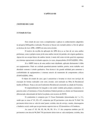 69
CAPÍTULO III
3 ESTUDO DE CASO
3.1 Estudo de Caso
Este estudo de caso vem a complementar e aplicar os conhecimentos adquiridos
na pesquisa bibliográfica realizada. Procurou-se buscar um exemplo prático a fim de aplicar
as técnicas de risco APR e AMFE em uma serra circular.
O motivo da escolha da aplicação da APR deve-se ao fato de ser uma análise
preliminar, como o próprio nome já diz uma análise inicial, de partida e de origem qualitativa.
Apesar de seu escopo básico de análise inicial, é muito útil como revisão geral de segurança
em sistemas operacionais revelando aspectos, às vezes, despercebidos (FANTAZZINI, 1994).
Já a AMFE trata-se de uma análise mais detalhada, aplicada diretamente à falha
em equipamentos. Pode ser avaliada quantitativamente também, porém, neste trabalho será
abordado somente o estudo qualitativo. Esta técnica é de grande utilidade para aumentar a
confiabilidade de equipamentos e sistemas através do tratamento de componentes críticos
(FANTAZZINI, 1994).
O objeto do estudo de caso, que é caracterizar e levantar os riscos nos serviços de
execução de formas realizados com serra circular, será realizado na Obra do Residencial
Jardim di Ébanos. Trata-se de um Condomínio Residencial construído na cidade de Criciúma.
O empreendimento foi lançado e está sendo vendido pela própria construtora. A
parceria entre a Construtora e Caixa Econômica Federal permite ao cliente um financiamento
diferenciado, denominado de Imóvel na planta com recursos do FGTS.
O condomínio é composto por 11 Casas Geminadas (denominadas de 1 a 11),
sendo que as casas nº 01, 02 e 07, compostas por 02 pavimentos com área de 71,16m². No
pavimento térreo tem-se: sala de estar/ jantar, cozinha, área de serviço, varada, churrasqueira
e banheiro social, sendo que no pavimento superior tem-se: 02 dormitórios e 01 banheiro.
As casas nº 03, 04, 05, 06, 08, 09, 10 e 11 são compostas também por 02
pavimentos com área de 96,20m². No pavimento térreo tem-se: sala estar/jantar, cozinha, área
 