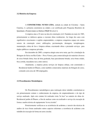 71
3.2 Histórico da Empresa
A CONSTRUTORA NUNES LTDA, sediada na cidade de Criciúma – Santa
Catarina, é a primeira construtora na cidade a ser certificada pelo Programa Brasileiro de
Qualidade e Produtividade no Habitat (PBQP-H) nível A.
A empresa atua a 22 anos na área de construção civil. Fundada em maio de 1985,
primeiramente se dedicava apenas a executar obras residenciais. Ao longo dos anos com
significativo crescimento e espírito empreendedor, a empresa conquistou espaço em outros
setores da construção como: edificações, pavimentação, drenagem, terraplenagem,
manutenção, coleta de lixo e limpeza urbana, executando obras e prestando serviços para
órgãos públicos e empresas privadas.
Em dezembro de 2005, a empresa atingiu uma nova meta, que foi a instalação da
Britagem de Seixo em Rio Cedro – Nova Veneza, para comercialização de materiais diversos
de seixo britado (brita, base de brita graduada, base parcialmente britada, seixo bruto rolado,
bica corrida, macadame seco, entre outros).
Atualmente, a empresa presta serviços de limpeza urbana, está construindo o
Residencial Jardim di Ébanos, como também comercializa materiais da britagem de seixo,
contando com cerca de 100 empregados.
3.3 Procedimentos Metodológicos
Os Procedimentos metodológicos para realização deste trabalho constituíram-se
em primeiramente contato e conhecimento da empresa, do empreendimento e do tipo de
serviço analisado. Após este contato foi realizada visita “in loco” ao canteiro de obras do
Residencial jardim di Ébanos, a fim de analisar como era realizado o serviço de execução de
forma e analise técnica do equipamento “se rra circular”.
Posteriormente verificou-se as ocorrências de acidentes, e através das técnicas de
análise de risco foram analisados outros aspectos referentes a ocorrência de acidentes com
trabalho de execução de forma em serra circular.
 