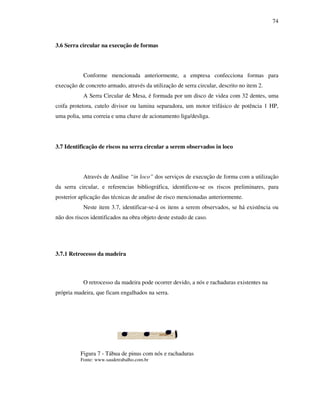 74
3.6 Serra circular na execução de formas
Conforme mencionada anteriormente, a empresa confecciona formas para
execução de concreto armado, através da utilização de serra circular, descrito no item 2.
A Serra Circular de Mesa, é formada por um disco de videa com 32 dentes, uma
coifa protetora, cutelo divisor ou lamina separadora, um motor trifásico de potência 1 HP,
uma polia, uma correia e uma chave de acionamento liga/desliga.
3.7 Identificação de riscos na serra circular a serem observados in loco
Através de Análise “in loco” dos serviços de execução de forma com a utilização
da serra circular, e referencias bibliográfica, identificou-se os riscos preliminares, para
posterior aplicação das técnicas de analise de risco mencionadas anteriormente.
Neste item 3.7, identificar-se-á os itens a serem observados, se há existência ou
não dos riscos identificados na obra objeto deste estudo de caso.
3.7.1 Retrocesso da madeira
O retrocesso da madeira pode ocorrer devido, a nós e rachaduras existentes na
própria madeira, que ficam engalhados na serra.
Figura 7 - Tábua de pinus com nós e rachaduras
Fonte: www.saudetrabalho.com.br
 