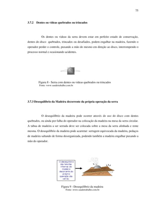 75
3.7.2 Dentes ou videas quebrados ou trincados
Os dentes ou videas da serra devem estar em perfeito estado de conservação,
dentes do disco quebrados, trincados ou desafiados, podem engalhar na madeira, fazendo o
operador perder o controle, puxando a mão do mesmo em direção ao disco, interrompendo o
processo normal e ocasionando acidentes.
Figura 8 - Serra com dentes ou videas quebrados ou trincados
Fonte: www.saudetrabalho.com.br
3.7.3 Desequilíbrio da Madeira decorrente da própria operação da serra
O desequilíbrio da madeira pode ocorrer através do uso do disco com dentes
quebrados, ou ainda por falha do operador na colocação da madeira na mesa da serra circular.
A tabua de madeira a ser serrada deve ser colocada sobre a mesa da serra alinhada e rente
mesma. O desequilíbrio da madeira pode acarretar: serragem equivocada da madeira, pedaços
de madeira saltando de forma desorganizada, podendo também a madeira engalhar puxando a
mão do operador.
Figura 9 - Desequilíbrio da madeira
Fonte: www.saudetrabalho.com.br
3
O desequilíbrio
das tensões
internas da
madeira
decorrente da
própria
operação das
serras;
--------
 