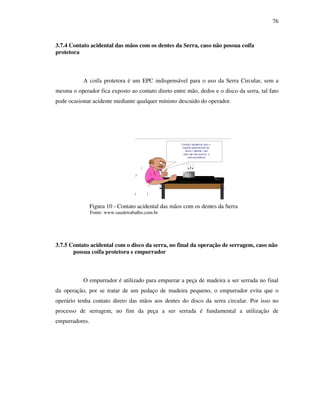 76
3.7.4 Contato acidental das mãos com os dentes da Serra, caso não possua coifa
protetora
A coifa protetora é um EPC indispensável para o uso da Serra Circular, sem a
mesma o operador fica exposto ao contato direto entre mão, dedos e o disco da serra, tal fato
pode ocasionar acidente mediante qualquer mínimo descuido do operador.
Figura 10 - Contato acidental das mãos com os dentes da Serra
Fonte: www.saudetrabalho.com.br
3.7.5 Contato acidental com o disco da serra, no final da operação de serragem, caso não
possua coifa protetora e empurrador
O empurrador é utilizado para empurrar a peça de madeira a ser serrada no final
da operação, por se tratar de um pedaço de madeira pequeno, o empurrador evita que o
operário tenha contato direto das mãos aos dentes do disco da serra circular. Por isso no
processo de serragem, no fim da peça a ser serrada é fundamental a utilização de
empurradores.
--------
Contato acidental com a
a parte operacional do
disco ( dentes ) em
caso de não possuir a
coifa protetora.
 