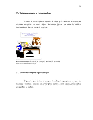 78
3.7.7 Falta de organização no canteiro de obras
A falta de organização no canteiro de obras pode ocasionar acidentes por
tropeções ou quedas, em outros objetos, ferramentas jogadas, ou restos de madeiras
armazenadas ou alocadas em locais indevidos.
Figura 13 - Falta de organização e limpeza no canteiro de obras
Fonte: www.saudetrabalho.com.br
3.7.8 Coletor de serragem e suportes de apoio
O primeiro para coletar a serragem formada pela operação de serragem da
madeira e o segundo é utilizado para apoiar peças grandes a serem serradas, evita queda e
desequilíbrio da madeira.
Falta de organiz ação e limpeza,Lay- out
mal elaborado
( obstrução com materiais)
 
