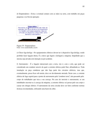 85
d) Empurradores - Evita o eventual contato com as mãos na serra, com trabalho em peças
pequenas e no fim da operação.
Figura 19 - Empurradores
Fonte: www.saudetrabalho.com.br
e) Chave liga-desliga - Os equipamentos elétricos devem ter o dispositivo liga-desliga, sendo
proibido fazer ligação direta. É a chave que ligará e desligará a máquina. Impedindo que a
mesma seja ativada sem intenção ou por acidente.
f) Aterramento - É a ligação intencional com a terra, isto é, com o solo, que pode ser
considerado um condutor através do qual a corrente elétrica pode fluir, difundindo-se. Toda
instalação ou peça condutora que não faça parte dos circuitos elétricos, mas que,
eventualmente, possa ficar sob tensão, deve ser devidamente aterrada. Neste caso, a corrente
elétrica de fuga seguirá para o ponto de aterramento pelo “condutor terra”, não passando pelo
corpo do trabalhador que toca a sua carcaça. No caso de inexistir o aterramento, se um
trabalhador encostar-se à carcaça da máquina, a corrente elétrica vai passar pelo seu corpo e
causar um choque elétrico. O aterramento da serra circular deve ser feito conforme normas
técnicas recomendadas, utilizando uma haste de cobre.
Empurradore
s
:
Para evitar um eventual contato das mãos do
operador com disco da Serra, principalmente
no trabalho com peças pequenas, deve ser
utilizado um dispositivo empurrador como
elemento intermediário.
 