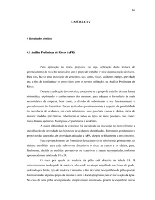 86
CAPÍTULO IV
4 Resultados obtidos
4.1 Análise Preliminar de Riscos (APR)
Para aplicação da teoria proposta, ou seja, aplicação desta técnica de
gerenciamento de risco foi necessário que o grupo de trabalho tivesse alguma noção de riscos.
Para isto, fez-se uma exposição de conceitos, tais como, riscos, acidente, perigo, gravidade
etc, a fim de familiarizar os envolvidos com os termos utilizados na Análise Preliminar de
Risco.
Durante a aplicação desta técnica, coordenou-se o grupo de trabalho de uma forma
sistemática, explorando o conhecimento dos mesmos, para adequar o formulário às reais
necessidades da empresa, bem como, a divisão de subsistemas e seu funcionamento e
preenchimento do formulário. Foram realizados questionamentos a respeito da possibilidade
da ocorrência de acidentes, em cada subsistema, suas possíveis causas e efeitos, além de
discutir medidas preventivas. Abordaram-se todos os tipos de risco possíveis, tais como:
riscos físicos, químicos, biológicos, ergonômicos e acidentes.
A maior dificuldade de consenso foi encontrada na discussão do item referente a
classificação da severidade das hipóteses de acidentes identificadas. Entretanto, ponderando o
propósito das categorias de severidade aplicadas a APR, chegou-se finalmente a um consenso.
Para o preenchimento do formulário destacaram-se os subsistemas pertencentes ao
sistema escolhido. para cada subsistema discutiu-se o risco, as causas e os efeitos, para,
finalmente, decidir as medidas preventivas ou corretivas a serem recomendadas,conforme
apresentado nas tabelas de 18 a 24.
O risco por queda de madeira da pilha está descrito na tabela 18. O
armazenamento inadequado de madeira, não sendo o estoque empilhado em forma de grade,
ordenado por bitola, tipo de madeira e tamanho, a fim de evitar desequilíbrio da pilha quando
forem retiradas algumas peças da mesma e, nem o local apropriado para evitar a ação da água.
No caso de uma pilha desorganizada, simplesmente amontoada, podem desequilibrar outras
 