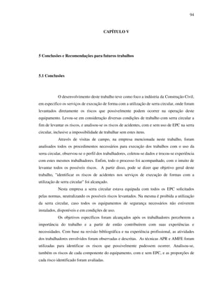 94
CAPÍTULO V
5 Conclusões e Recomendações para futuros trabalhos
5.1 Conclusões
O desenvolvimento deste trabalho teve como foco a indústria da Construção Civil,
em especifico os serviços de execução de forma com a utilização de serra circular, onde foram
levantados diretamente os riscos que possivelmente podem ocorrer na operação deste
equipamento. Levou-se em consideração diversas condições de trabalho com serra circular a
fim de levantar os riscos, e analisou-se os riscos de acidentes, com e sem uso de EPC na serra
circular, inclusive a impossibilidade de trabalhar sem estes itens.
Através de visitas de campo, na empresa mencionada neste trabalho, foram
analisados todos os procedimentos necessários para execução dos trabalhos com o uso da
serra circular, observou-se o perfil dos trabalhadores, coletou-se dados e trocou-se experiência
com estes mesmos trabalhadores. Enfim, todo o processo foi acompanhado, com o intuito de
levantar todos os possíveis riscos. A partir disso, pode se dizer que objetivo geral deste
trabalho, identificar os riscos de acidentes nos serviços de execução de formas com a
utilização de serra circular foi alcançado.
Nesta empresa a serra circular estava equipada com todos os EPC solicitados
pelas normas, neutralizando os possíveis riscos levantados. Na mesma é proibida a utilização
da serra circular, caso todos os equipamentos de segurança necessários não estiverem
instalados, disponíveis e em condições de uso.
Os objetivos específicos foram alcançados após os trabalhadores perceberem a
importância do trabalho e a partir de então contribuírem com suas experiências e
necessidades. Com base na revisão bibliográfica e na experiência profissional, as atividades
dos trabalhadores envolvidos foram observadas e descritas. As técnicas APR e AMFE foram
utilizadas para identificar os riscos que possivelmente pudessem ocorrer. Analisou-se,
também os riscos de cada componente do equipamento, com e sem EPC, e as proporções de
cada risco identificado foram avaliadas.
 