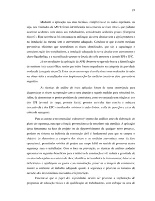 95
Mediante a aplicação das duas técnicas, comprovou-se os dados esperados, ou
seja, nos resultados da AMFE foram identificados dois cenários de risco crítico, que poderão
acarretar acidentes com danos aos trabalhadores, considerados acidentes graves (Categoria
risco=3). Esta ocorrência foi constatada na utilização da serra circular sem a coifa protetora e
na instalação da mesma sem o aterramento adequado. Concluiu-se que existem medidas
preventivas eficientes que neutralizam os riscos identificados, que são a capacitação e
conscientização dos trabalhadores, a instalação adequada da serra circular com aterramento e
chave liga/desliga, e a sua utilização apenas se dotada de coifa protetora e demais EPI e EPC.
Já nos resultados da aplicação da APR observou-se que não houve a identificação
de nenhum risco catastrófico, sendo que todos foram enquadrados na categoria de gravidade
moderada (categoria risco=2). Estes riscos mesmo que classificados como moderados deverão
ser observados e neutralizados com implementação das medidas corretivas e/ou preventivas
sugeridas.
As técnicas de análise de risco aplicadas foram de suma importância para
diagnosticar os riscos na operação com a serra circular e sugerir medidas para solucioná-los.
Além, de demonstrar os pontos positivos da construtora, como o constatado em relação ao uso
dos EPI (avental de raspa, protetor facial, protetor auricular tipo concha e máscara
descartável) e dos EPC considerados mínimos (cutelo divisor, coifa de proteção e caixa de
coleta de serragem).
Para as autoras é recomendável o desenvolvimento das análises antes da elaboração do
plano de segurança, para que a função prevencionista de um plano seja atendida. A aplicação
desta ferramenta na fase de projeto ou de desenvolvimento de qualquer novo processo,
produto ou sistema na indústria da construção civil é fundamental para que se cumpra o
objetivo de determinar a categoria dos riscos e as medidas preventivas antes da fase
operacional, permitindo revisões de projeto em tempo hábil no sentido de promover maior
segurança para o trabalhador. Com o foco na prevenção, as técnicas de análises poderão
apresentar os seguintes benefícios para a indústria da construção civil: reduzir a gravidade de
eventos indesejados no canteiro de obra; identificar necessidades de treinamentos; detectar as
deficiências e aperfeiçoar os gastos com manutenção; preservar a imagem da construtora;
manter o ambiente de trabalho adequado quanto à segurança e priorizar as tomadas de
decisões dos investimentos necessários em prevenção.
Entende-se que o papel dos especialistas deverá ser priorizar a implantação de
programas de educação básica e de qualificação de trabalhadores, com enfoque na área de
 