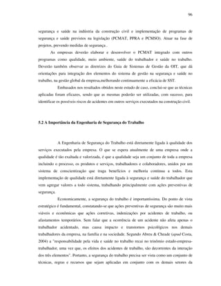 96
segurança e saúde na indústria da construção civil e implementação de programas de
segurança e saúde previstos na legislação (PCMAT, PPRA e PCMSO). Atuar na fase de
projetos, prevendo medidas de segurança .
As empresas deverão elaborar e desenvolver o PCMAT integrado com outros
programas como qualidade, meio ambiente, saúde do trabalhador e saúde no trabalho.
Deverão também observar as diretrizes do Guia de Sistemas de Gestão da OIT, que dá
orientações para integração dos elementos do sistema de gestão na segurança e saúde no
trabalho, na gestão global da empresa,melhorando continuamente a eficácia de SST.
Embasados nos resultados obtidos neste estudo de caso, conclui-se que as técnicas
aplicadas foram eficazes, sendo que as mesmas poderão ser utilizadas, com sucesso, para
identificar os possíveis riscos de acidentes em outros serviços executados na construção civil.
5.2 A Importância da Engenharia de Segurança do Trabalho
A Engenharia de Segurança do Trabalho está diretamente ligada à qualidade dos
serviços executados pela empresa. O que se espera atualmente de uma empresa onde a
qualidade é tão exaltada e valorizada, é que a qualidade seja um conjunto de toda a empresa
incluindo o processo, os produtos e serviços, trabalhadores e colaboradores, unidos por um
sistema de conscientização que traga benefícios e melhoria continua a todos. Esta
implementação de qualidade está diretamente ligada à segurança e saúde do trabalhador que
vem agregar valores a todo sistema, trabalhando principalmente com ações preventivas de
segurança.
Economicamente, a segurança do trabalho é importantíssima. Do ponto de vista
estratégico é fundamental, constatando-se que ações preventivas de segurança são muito mais
viáveis e econômicas que ações corretivas, indenizações por acidentes de trabalho, ou
afastamentos temporários. Sem falar que a ocorrência de um acidente não afeta apenas o
trabalhador acidentado, mas causa impacto e transtornos psicológicos nos demais
trabalhadores da empresa, na família e na sociedade. Segundo Abreu  Cheade (apud Costa,
2004) a responsabilidade pela vida e saúde no trabalho recai no trinômio estado-empresa-
trabalhador, uma vez que, os efeitos dos acidentes de trabalho, são decorrentes da interação
dos três elementos. Portanto, a segurança do trabalho precisa ser vista como um conjunto de
técnicas, regras e recursos que sejam aplicadas em conjunto com os demais setores da
 