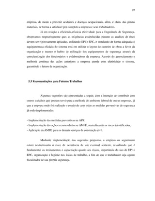 97
empresa, de modo a prevenir acidentes e doenças ocupacionais, além, é claro, das perdas
materiais, de forma a satisfazer por completo a empresa e seus trabalhadores.
Já em relação a eficiência,eficácia efetividade para a Engenharia de Segurança,
observamos respectivamente que; as exigências estabelecidas perante as analises de risco
devem ser rigorosamente aplicadas, utilizando EPI e EPC, e instalando de forma adequada o
equipamento,a eficácia do sistema está em utilizar o layout do canteiro de obras a favor da
organização e manter o habito de utilização dos equipamentos de segurança através da
conscientização dos funcionários e colaboradores da empresa. Através do gerenciamento e
melhoria continua das ações anteriores a empresa atende com efetividade o sistema,
garantindo o futuro da organização.
5.3 Recomendações para Futuros Trabalhos
Algumas sugestões são apresentadas a seguir, com a intenção de contribuir com
outros trabalhos que possam servir para a melhoria do ambiente laboral de outras empresas, já
que a empresa onde foi realizado o estudo de caso todas as medidas preventivas de segurança
já estão implementadas.
- Implementação das medidas preventivas na APR;
- Implementação das ações recomendadas na AMFE, neutralizando os riscos identificados;
- Aplicação da AMFE para os demais serviços da construção civil.
Mediante implementação das sugestões propostas, a empresa ou seguimento
estará neutralizando o risco de ocorrência de um eventual acidente, ressaltando que é
fundamental os treinamentos e capacitação quanto aos riscos, importância do uso de EPI e
EPC, organização e higiene nos locais de trabalho, a fim de que o trabalhador seja agente
fiscalizador de sua própria segurança.
 