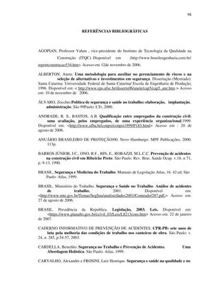 98
REFERÊNCIAS BIBLIOGRÁFICAS
AGOPIAN, Professor Vahan , vice-presidente do Instituto de Tecnologia da Qualidade na
Construção (ITQC). Disponível em (http://www.brasilengenharia.com.br/
reportconstrucao534.htm). Acesso em 12de novembro de 2006.
ALBERTON, Anete. Uma metodologia para auxiliar no gerenciamento de riscos e na
seleção de alternativas e investimentos em segurança. Dissertação (Mestrado).
Santa Catarina: Universidade Federal de Santa Catarina/ Escola de Engenharia de Produção,
1996. Disponível em:  http://www.eps.ufsc.br/disserta96/anete/cap5/cap5_ane.htm  Acesso
em: 10 de novembro de 2006.
ÁLVARO, Zocchio.Política de segurança e saúde no trabalho: elaboração, implantação,
administração. São 99Paulo: LTr, 2000.
ANDRADE, R. S., BASTOS, A.B. Qualificação entre empregados da construção civil:
uma avaliação, pelos empregados, de uma experiência organizacional.1999.
Disponível em: http://www.ufba.br/conpsi/conpsi1999/P183.html Acesso em : 20 de
agosto de 2006.
ANUÁRIO BRASILEIRO DE PROTEÇÃO/00. Novo Hamburgo: MPF Publicações, 2000.
113p.
BARROS JÚNIOR, J.C., ONO, R.F., BIN, E., ROBAZZI, M.L.C.C. Prevenção de acidentes
na construção civil em Ribeirão Preto. São Paulo: Rev. Bras. Saúde Ocup. v.18, n 71,
p. 9-13, 1990.
BRASIL. Segurança e Medicina do Trabalho. Manuais de Legislação Atlas, 16. 42 ed. São
Paulo: Atlas, 1999.
BRASIL. Ministério do Trabalho. Segurança e Saúde no Trabalho. Análise de acidentes
de trabalho, 2001. Disponível em:
http://www.mte.gov.br/Temas/SegSau/analise/dados2001/Conteudo/287.pdf. Acesso em:
27 de agosto de 2006.
BRASIL. Presidência da Republica. Legislação, 2003. Leis. Disponível em:
https://www.planalto.gov.br/ccivil_03/Leis/L8213cons.htm Acesso em: 22 de janeiro
de 2007.
CADERNO INFORMATIVO DE PREVENÇÃO DE ACIDENTES. CPR-PB: sete anos de
luta pela melhoria das condições de trabalho nos canteiros de obra. São Paulo: v.
24, n. 285, p.54-57, 2003.
CARDELLA, Benedito. Segurança no Trabalho e Prevenção de Acidentes. Uma
Abordagem Holística. São Paulo: Atlas, 1999.
CARVALHO, Alexandre e FROSINI, Luiz Henrique. Segurança e saúde na qualidade e no
 