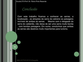 Escola 2º/3 Prof. Dr. Flávio Pinto Resende

Conclusão
Com este trabalho ficamos a conhecer as serras, a
localização , as atrações da serra da cabreira as paisagens
incríveis de ambas as serras. Mesmo com o desgaste da
serra do caldeirão, não deixa de ser uma serra muito bonita
, com bonitas paisagens. Em suma, concluímos que ambas
as serras são destinos muito importantes para turismo.

12

ANO LECTIVO:2013/14-Geografia

 