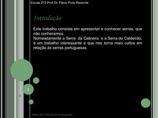 Escola 2º/3 Prof. Dr. Flávio Pinto Resende

Introdução
Este trabalho consiste em apresentar e conhecer serras, que
não conhecemos.
Nomeadamente a Serra da Cabreira e a Serra do Caldeirão,
é um trabalho interessante e que nos torna mais cultos em
relação ás serras portuguesas.

2

ANO LECTIVO:2013/14-Geografia

 
