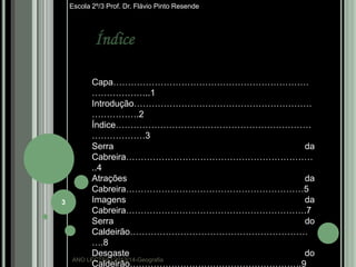 Escola 2º/3 Prof. Dr. Flávio Pinto Resende

Índice

3

Capa…………………………………………………………
………………..1
Introdução……………………………………………………
…………….2
Índice…………………………………………………………
………………3
Serra
da
Cabreira………………………………………………………
..4
Atrações
da
Cabreira……………………………………………………5
Imagens
da
Cabreira…………………………………………………….7
Serra
do
Caldeirão……………………………………………………
….8
Desgaste
do
ANO LECTIVO:2013/14-Geografia
Caldeirão………………………………………………….9

 