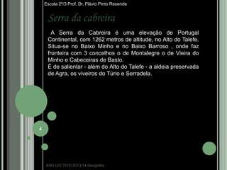Escola 2º/3 Prof. Dr. Flávio Pinto Resende

Serra da cabreira
A Serra da Cabreira é uma elevação de Portugal
Continental, com 1262 metros de altitude, no Alto do Talefe.
Situa-se no Baixo Minho e no Baixo Barroso , onde faz
fronteira com 3 concelhos o de Montalegre o de Vieira do
Minho e Cabeceiras de Basto.
É de salientar - além do Alto do Talefe - a aldeia preservada
de Agra, os viveiros do Túrio e Serradela.

4

ANO LECTIVO:2013/14-Geografia

 