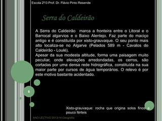 Escola 2º/3 Prof. Dr. Flávio Pinto Resende

Serra do Caldeirão
A Serra do Caldeirão marca a fronteira entre o Litoral e o
Barrocal algarvios e o Baixo Alentejo. Faz parte do maciço
antigo e é constituída por xisto-grauvaque. O seu ponto mais
alto localiza-se no Algarve (Pelados 589 m - Cavalos do
Caldeirão - Loulé),
Apesar da sua modesta altitude, forma uma paisagem muito
peculiar, onde elevações arredondadas, os cerros, são
cortadas por uma densa rede hidrográfica, constituída na sua
maior parte por cursos de água temporários. O relevo é por
este motivo bastante acidentado.

8

Xisto-grauvaque: rocha que origina solos finos e
pouco férteis
ANO LECTIVO:2013/14-Geografia

 