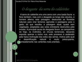 Escola 2º/3 Prof. Dr. Flávio Pinto Resende

O desgaste da serra do caldeirão:
A serra do caldeirão era uma serra com uma basta fauna e
flora também, mas com o desgaste ao longo dos séculos, o
homem alterou esta paisagem, destruindo as florestas
naturais para criar terrenos agrícolas e pastagens para o
gado, do que resultou a paisagem atual, quase sem
vegetação, adaptadas aos solos entretanto destruídos pela
erosão. A principal causa do desgaste foram, as campanhas
do trigo, os incêndios, as chuvas torrenciais, deixando
exposta apenas a rocha nua; este processo é acelerado
pela típica inclinação dos solos das serras, motivo pelo qual
a
desertificação
natural
é
muito
preocupante,
nomeadamente nas vertentes mais orientais.
9

ANO LECTIVO:2013/14-Geografia

 