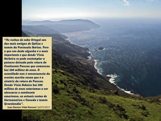 “As rochas de cabo Ortegal son
das mais antigas de Galiza e
tamén da Península Ibérica. Pero
o que sen duda algunha é o mais
importante é que dende Vixia
Herbeira se pode contemplar a
paisaxe deixada pola rotura do
Continente Panxea que comenzou
hai 200 millóns de anos. O
acantilado non é consecuencia da
erosión mariña senon que é a
cicatriz da rotura de Panxea.
Dende Vixia Hebeira hai 200
millóns de anos estaríamos a ver
alonxarse o continente
americano, as actuais costas de
Norteamérica e Canada e tamén
Groenlandia”.
Juan Ramon Vidal Romani 16/07/2017
 