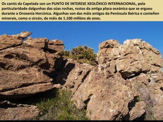 Os cantís da Capelada son un PUNTO DE INTERESE XEOLÓXICO INTERNACIONAL, pola
particularidade dalgunhas das súas rochas, restos da antiga placa oceánica que se ergueu
durante a Oroxenia Hercínica. Algunhas son das máis antigas da Península Ibérica e conteñen
minerais, como o circón, de máis de 1.100 millóns de anos.
 