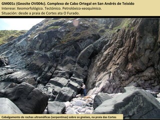 GM001c (Geosite OV004c). Complexo de Cabo Ortegal en San Andrés de Teixido
Interese: Xeomorfológico. Tectónico. Petrolóxico-xeoquímico.
Situación: desde a praia de Cortes ata O Furado.
Cabalgamento de rochas ultramáficas (serpentinas) sobre os gneises, na praia das Cortes
 
