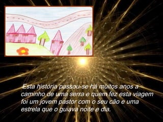 Esta história passou-se há muitos anos a caminho de uma serra e quem fez esta viagem foi um jovem pastor com o seu cão e uma estrela que o guiava noite e dia. 