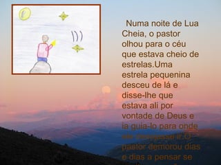 Numa noite de Lua Cheia, o pastor olhou para o céu que estava cheio de estrelas.Uma estrela pequenina desceu de lá e disse-lhe que estava ali por vontade de Deus e ia guia-lo para onde ele desejasse ir.O pastor demorou dias e dias a pensar se aceitava ou não aceitava.  