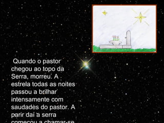 Quando o pastor chegou ao topo da Serra, morreu. A estrela todas as noites passou a brilhar intensamente com saudades do pastor. A parir daí a serra começou a chamar-se Serra da Estrela. 