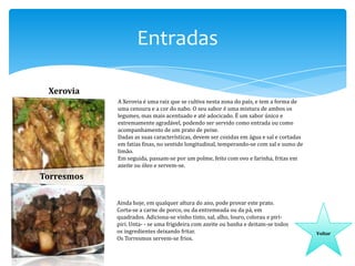 Entradas
Xerovia
A Xerovia é uma raiz que se cultiva nesta zona do país, e tem a forma de
uma cenoura e a cor do nabo. O seu sabor é uma mistura de ambos os
legumes, mas mais acentuado e até adocicado. É um sabor único e
extremamente agradável, podendo ser servido como entrada ou como
acompanhamento de um prato de peixe.
Dadas as suas características, devem ser cozidas em água e sal e cortadas
em fatias finas, no sentido longitudinal, temperando-se com sal e sumo de
limão.
Em seguida, passam-se por um polme, feito com ovo e farinha, fritas em
azeite ou óleo e servem-se.

Torresmos
Ainda hoje, em qualquer altura do ano, pode provar este prato.
Corta-se a carne de porco, ou da entremeada ou da pá, em
quadrados. Adiciona-se vinho tinto, sal, alho, louro, colorau e piripiri. Unta- - se uma frigideira com azeite ou banha e deitam-se todos
os ingredientes deixando fritar.
Os Torresmos servem-se frios.

Voltar

 