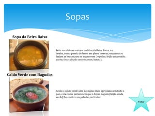 Sopas
Sopa da Beira Baixa

Feita nas aldeias mais escondidas da Beira Baixa, na
lareira, numa panela de ferro, em pleno Inverno, enquanto se
faziam as brasas para se aquecerem (repolho; feijão encarnado;
azeite; fatias de pão centeio; ovos; batata).

Caldo Verde com Bagudos

Sendo o caldo verde uma das sopas mais apreciadas em todo o
país, esta é uma variante em que o feijão bagudo (feijão ainda
verde) lhe confere um paladar particular.
Voltar

 