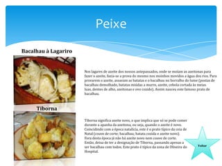 Peixe
Bacalhau à Lagariro

Nos lagares de azeite dos nossos antepassados, onde se moíam as azeitonas para
fazer o azeite, fazia-se a prova do mesmo nos moinhos movidos a água dos rios. Para
provarem o azeite, assavam as batatas e o bacalhau no borralho do lume (postas de
bacalhau demolhado, batatas miúdas a murro, azeite, cebola cortada às meias
luas, dentes de alho, azeitonas e ovo cozido). Assim nasceu este famoso prato de
bacalhau.

Tiborna
Tiborna significa azeite novo, o que implica que só se pode comer
durante a apanha da azeitona, ou seja, quando o azeite é novo.
Coincidindo com a época natalícia, este é o prato típico da ceia de
Natal (couve de corte; bacalhau; batata cozida e azeite novo).
Fora desta época já não há azeite novo nem couve de corte.
Então, deixa de ter a designação de Tiborna, passando apenas a
ser bacalhau com todos. Este prato é típico da zona de Oliveira do
Hospital.

Voltar

 
