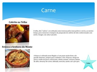 Carne
Cabrito na Telha

A telha, dita "caleira", era utilizada como travessa pelos mais pobres e servia, ao mesmo
tempo, para conservar o tempero do preparado do cabrito de leite confeccionado com
azeite, vinagre, sal, salsa e picante.

Feijoca à Senhora do Monte

A feijoca é cultivada nesta Região e é um prato muito forte e de
grande alimento, próprio para combater o frio. Feijocas; chispe de
porco; orelha de porco; entrecosto; cebola; tomate; cenoura; dentes
de alho; chouriço de carne; dobrada; morcela; azeite; sal e piri-piri.
Voltar

 