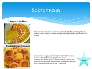 Sobremesas
Lampreia de Ovos

Sobremesa tradicional nas duas épocas festivas, Natal e Páscoa. Tanto pode ter o
formato de uma lampreia, como de uma galinha com pintainhos. Ingredientes: fios
de ovos.

Queijadinhas Serranas

Como em toda a Região da Serra da Estrela havia doces típicos
alusivos a ela, o Sr. Francisco, proprietário de uma
pastelaria, na Covilhã, decidiu, também ele, criar um doce com
requeijão e daí nasceram estas afamadas Queijadinhas Serranas
feitas à base de farinha, ovos, açúcar e requeijão).

Voltar

 