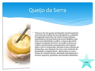 Queijo da Serra

Trata-se de um queijo produzido exclusivamente
com leite de ovelha da raça Bordeleira, coalhado
(congelado) pela flor do cardo Cinara (planta
espontânea característica da nossa Região), que
tem como finalidade coalhar a massa que dará
origem ao Queijo da Serra. A coalha é posta no
cincho, pressionada manualmente até esgotar
todo o soro e maturada, durante nunca menos de
trinta dias, em câmaras de cura com controlo de
humidade e temperatura. Apresenta-se com a
forma de cilindro baixo, abaulado lateralmente e
na face superior, portanto sem bordos definidos.
Voltar

 