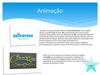 Animação
Em pleno coração do Parque Natural da Serra da Estrela, este complexo
oferece a possibilidade de fazer ski e snowboard todo o ano em pistas
sintéticas. Disponibiliza aulas com Monitores de Ski e Snowboard. Dispõe de
um Snack-Bar, Parque de Campismo, Escola de Parapente, Zona de Lazer em
ambiente fluvial e Parque Aventura onde estão disponíveis actividades como
Passeios Pedestres, Tiro ao Alvo, Jogos de Dinâmica de
Grupos, Orientação, Caça ao Tesouro, Slide sobre as pistas de ski, etc.
Já foi inaugurado o novíssimo campo de futebol de praia e voleibol de praia.

A Bem Fixe é uma empresa de Animação Turística, sedeada
na Covilhã, vocacionada para a promoção e realização de
actividades turísticas na Região da Beira Interior. Procede à
organização de acompanhamento turístico em todas as temáticas:
culturais, desportivas ou lazer.
Voltar

 