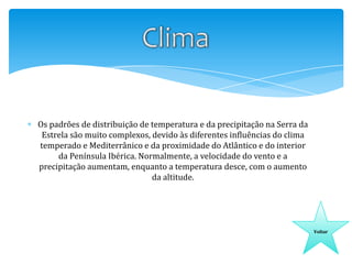 Os padrões de distribuição de temperatura e da precipitação na Serra da
Estrela são muito complexos, devido às diferentes influências do clima
temperado e Mediterrânico e da proximidade do Atlântico e do interior
da Península Ibérica. Normalmente, a velocidade do vento e a
precipitação aumentam, enquanto a temperatura desce, com o aumento
da altitude.

Voltar

 