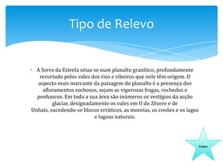 Tipo de Relevo

A Serra da Estrela situa-se num planalto granítico, profundamente
recortado pelos vales dos rios e ribeiros que nele têm origem. O
aspecto mais marcante da paisagem do planalto é a presença dos
afloramentos rochosos, sejam as vigorosas fragas, rochedos e
penhascos. Em toda a sua área são inúmeros os vestígios da acção
glaciar, designadamente os vales em U do Zêzere e de
Unhais, sucedendo-se blocos erráticos, as moreias, os covões e os lagos
e lagoas naturais.

Voltar

 