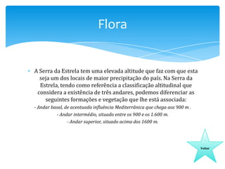 Flora

A Serra da Estrela tem uma elevada altitude que faz com que esta
seja um dos locais de maior precipitação do país. Na Serra da
Estrela, tendo como referência a classificação altitudinal que
considera a existência de três andares, podemos diferenciar as
seguintes formações e vegetação que lhe está associada:
- Andar basal, de acentuada influência Mediterrânica que chega aos 900 m .
- Andar intermédio, situado entre os 900 e os 1.600 m.
- Andar superior, situado acima dos 1600 m.

Voltar

 