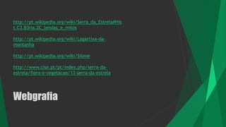Webgrafia
http://pt.wikipedia.org/wiki/Serra_da_Estrela#His
t.C3.B3ria.2C_lendas_e_mitos
http://pt.wikipedia.org/wiki/Lagartixa-da-
montanha
http://pt.wikipedia.org/wiki/Silene
http://www.cise.pt/pt/index.php/serra-da-
estrela/flora-e-vegetacao/13-serra-da-estrela
 