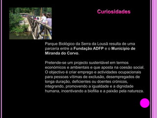 Parque Biológico da Serra da Lousã resulta de uma
parceria entre a Fundação ADFP e o Município de
Miranda do Corvo.
Pretende-se um projecto sustentável em termos
económicos e ambientais e que aposta na coesão social.
O objectivo é criar emprego e actividades ocupacionais
para pessoas vítimas de exclusão, desempregados de
longa duração, deficientes ou doentes crónicos,
integrando, promovendo a igualdade e a dignidade
humana, incentivando a biofilia e a paixão pela natureza.

 